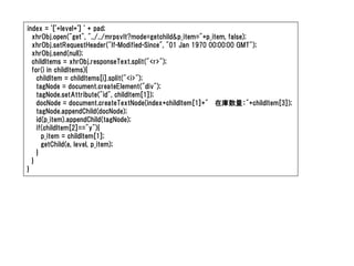 index = '['+level+'] ' + pad;
  xhrObj.open("get", "../../mrpsvlt?mode=getchild&p_item="+p_item, false);
  xhrObj.setRequestHeader("If-Modified-Since", "01 Jan 1970 00:00:00 GMT");
  xhrObj.send(null);
  childItems = xhrObj.responseText.split("<r>");
  for(i in childItems){
    childItem = childItems[i].split("<i>");
    tagNode = document.createElement("div");
    tagNode.setAttribute("id", childItem[1]);
    docNode = document.createTextNode(index+childItem[1]+" 在庫数量："+childItem[3]);
    tagNode.appendChild(docNode);
    id(p_item).appendChild(tagNode);
    if(childItem[2]=="y"){
      p_item = childItem[1];
      getChild(e, level, p_item);
    }
  }
}
 