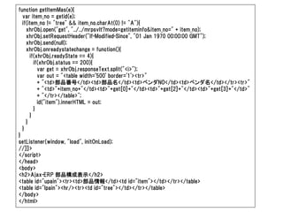function getItemMas(e){
  var item_no = getid(e);
  if(item_no != "tree" && item_no.charAt(0) != "A"){
    xhrObj.open("get", "../../mrpsvlt?mode=getiteminfo&item_no=" + item_no);
    xhrObj.setRequestHeader("If-Modified-Since", "01 Jan 1970 00:00:00 GMT");
    xhrObj.send(null);
    xhrObj.onreadystatechange = function(){
      if(xhrObj.readyState == 4){
        if(xhrObj.status == 200){
          var get = xhrObj.responseText.split("<i>");
          var out = "<table width='500' border='1'><tr>"
          + "<td>部品番号</td><td>部品名</td><td>ベンダNO</td><td>ベンダ名</td></tr><tr>"
          + "<td>"+item_no+"</td><td>"+get[0]+"</td><td>"+get[2]+"</td><td>"+get[3]+"</td>"
          + "</tr></table>";
          id("item").innerHTML = out;
        }
      }
    }
  }
}
setListener(window, "load", initOnLoad);
//]]>
</script>
</head>
<body>
<h2>Ajax-ERP 部品構成表示</h2>
<table id="upain"><tr><td>部品情報</td><td id="item"></td></tr></table>
<table id="lpain"><hr/><tr><td id="tree"></td></tr></table>
</body>
</html>
 