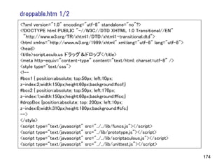 droppable.htm 1/2
<?xml version="1.0" encoding="utf-8" standalone="no"?>
<!DOCTYPE html PUBLIC "-//W3C//DTD XHTML 1.0 Transitional//EN"
 "http://www.w3.org/TR/xhtml1/DTD/xhtml1-transitional.dtd">
<html xmlns="http://www.w3.org/1999/xhtml" xml:lang="utf-8" lang="utf-8">
<head>
<title>script.aculo.us ドラッグ＆ドロップ</title>
<meta http-equiv="content-type" content="text/html; charset=utf-8" />
<style type="text/css">
<!--
#box1 { position:absolute; top:50px; left:10px;
z-index:2;width:150px;height:60px;background:#ccf;}
#box2 { position:absolute; top:50px; left:170px;
z-index:1;width:150px;height:60px;background:#fcc;}
#dropBox {position:absolute; top: 200px; left:10px;
z-index:0;width:310px;height:180px;background:#cfc;}
-->
</style>
<script type="text/javascript" src="../../lib/funcs.js"></script>
<script type="text/javascript" src="../lib/prototype.js"></script>
<script type="text/javascript" src="../../lib/scriptaculous.js"></script>
<script type="text/javascript" src="../../lib/unittest.js"></script>

                                                                            174
 