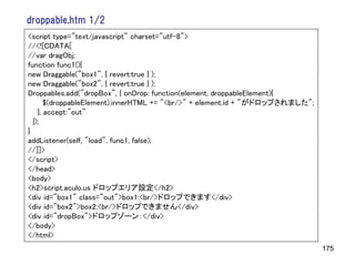 droppable.htm 1/2
<script type="text/javascript" charset="utf-8">
//<![CDATA[
//var dragObj;
function func1(){
new Draggable("box1", { revert:true } );
new Draggable("box2", { revert:true } );
Droppables.add("dropBox", { onDrop: function(element, droppableElement){
       $(droppableElement).innerHTML += "<br/>" + element.id + "がドロップされました";
    }, accept:"out"
  });
}
addListener(self, "load", func1, false);
//]]>
</script>
</head>
<body>
<h2>script.aculo.us ドロップエリア設定</h2>
<div id="box1" class="out">box1:<br/>ドロップできます</div>
<div id="box2">box2:<br/>ドロップできません</div>
<div id="dropBox">ドロップゾーン：</div>
</body>
</html>
                                                                               175
 