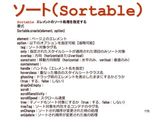 ソート（Sortable）
Sortable エレメントのソート処理を指定する
書式
Sortable.create(element, option)

element : ページ上のエレメント
option : 以下のオプションを指定可能【省略可能】
   tag : ソート対象タグ名
   only : 指定されたスタイルシートが適用された項目のみソート対象
   overlap : 方向（horizontalまたはvertical）
   constraint : 移動方向制限（horizontal : 水平のみ、vertical : 垂直のみ）
   containment :
   handle : ハンドル（エレメント名を指定）
   hoverclass : 重なった場合のスタイルシートクラス名
   ghosting : ドラッグ前のエレメントを表示したままにするかどうか
 （true : する、false : しない）
   dropOnEmpty :
   scroll :
   scrollSensitivity :
   scrollSpeed : スクロール速度
   tree : 子ノードもソート対象にするか（true : する、false : しない）
   treeTag : ソート対象を内包するコンテナのタグ名
   onChange : ソートされ順序が変更された時の処理                             176
   onUpdate : ソートされ順序が変更された後の処理
 