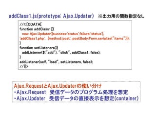 addClass1.js(prototype: Ajax.Updater) ※出力用の関数指定なし
   //<![CDATA[
   function addClass1(){
     new Ajax.Updater({success:'status',failure:'status'},
   'addClass1.php', {method:'post', postBody:Form.serialize("items")});
   }
   function setListeners(){
     addListener($("add"), "click", addClass1, false);
   }
   addListener(self, "load", setListeners, false);
   //]]>




 Ajax.RequestとAjax.Updaterの使い分け
 ・Ajax.Request 受信データのプログラム処理を想定
 ・Ajax.Updater 受信データの直接表示を想定(container)
 