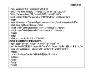 cback.htm
<?xml version="1.0" encoding="utf-8"?>
<!DOCTYPE html PUBLIC "-//W3C//DTD XHTML 1.1//EN"
 "http://www.w3.org/TR/xhtml1/DTD/xhtml11.dtd">
<html xmlns="http://www.w3.org/1999/xhtml" xml:lang="ja">
<head>
<meta http-equiv="Content-Type" content="text/html; charset=utf-8"/>
<title>Ajax Callback Sample</title>
<script type="text/javascript" src="../funcs.js"></script>
<script type="text/javascript" src="cback.js"></script>
</head>
<body>
<h2>Ajax コールバックサンプル</h2>
この画面は自動的に更新されます。
<input type="button" value="スタート" id="start" />
<p>このページの更新は <span id="time">3</span> 秒毎に行われます。</p>
<table id="callbackout" align="left" border="1" width="320">
  <tbody>
    <tr><th align="center">日本の歴史</th></tr>
  </tbody>
</table>
</body>
</html>
 