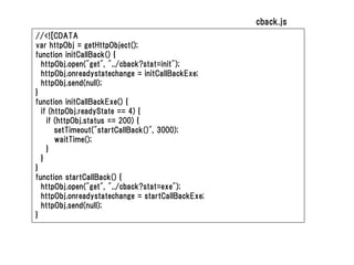 cback.js
//<![CDATA
var httpObj = getHttpObject();
function initCallBack() {
  httpObj.open("get", "../cback?stat=init");
  httpObj.onreadystatechange = initCallBackExe;
  httpObj.send(null);
}
function initCallBackExe() {
  if (httpObj.readyState == 4) {
    if (httpObj.status == 200) {
       setTimeout("startCallBack()", 3000);
       waitTime();
    }
  }
}
function startCallBack() {
  httpObj.open("get", "../cback?stat=exe");
  httpObj.onreadystatechange = startCallBackExe;
  httpObj.send(null);
}
 