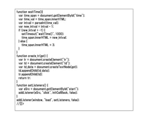 function waitTime(){
  var time_span = document.getElementById("time");
  var time_val = time_span.innerHTML;
  var intval = parseInt(time_val);
  var new_intval = intval - 1;
  if (new_intval > -1) {
     setTimeout("waitTime()", 1000);
     time_span.innerHTML = new_intval;
  } else {
     time_span.innerHTML = 3;
  }
}
function create_tr(get) {
  var tr = document.createElement("tr");
  var td = document.createElement("td");
  var td_data = document.createTextNode(get);
  td.appendChild(td_data);
  tr.appendChild(td);
  return tr;
}
function setListeners() {
  var eSrc = document.getElementById("start");
  addListener(eSrc, "click", initCallBack, false);
}
addListener(window, "load", setListeners, false);
//]]>
 
