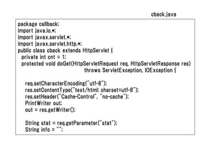 cback.java
package callback;
import java.io.*;
import javax.servlet.*;
import javax.servlet.http.*;
public class cback extends HttpServlet {
  private int cnt = 1;
  protected void doGet(HttpServletRequest req, HttpServletResponse res)
                             throws ServletException, IOException {

   req.setCharacterEncoding("utf-8");
   res.setContentType("text/html; charset=utf-8");
   res.setHeader("Cache-Control", "no-cache");
   PrintWriter out;
   out = res.getWriter();

   String stat = req.getParameter("stat");
   String info = "";
 