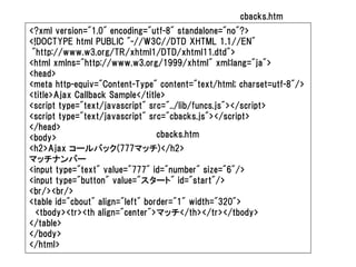 cbacks.htm
<?xml version="1.0" encoding="utf-8" standalone="no"?>
<!DOCTYPE html PUBLIC "-//W3C//DTD XHTML 1.1//EN"
 "http://www.w3.org/TR/xhtml1/DTD/xhtml11.dtd">
<html xmlns="http://www.w3.org/1999/xhtml" xml:lang="ja">
<head>
<meta http-equiv="Content-Type" content="text/html; charset=utf-8"/>
<title>Ajax Callback Sample</title>
<script type="text/javascript" src="../lib/funcs.js"></script>
<script type="text/javascript" src="cbacks.js"></script>
</head>
<body>                            cbacks.htm
<h2>Ajax コールバック(777マッチ)</h2>
マッチナンバー
<input type="text" value="777" id="number" size="6"/>
<input type="button" value="スタート" id="start"/>
<br/><br/>
<table id="cbout" align="left" border="1" width="320">
  <tbody><tr><th align="center">マッチ</th></tr></tbody>
</table>
</body>
</html>
 