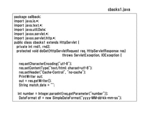 cbacks1.java
package callback;
import java.io.*;
import java.text.*;
import java.util.Date;
import javax.servlet.*;
import javax.servlet.http.*;
public class cbacks1 extends HttpServlet {
  private int rnd1, rnd2;
  protected void doGet(HttpServletRequest req, HttpServletResponse res)
                               throws ServletException, IOException {

   req.setCharacterEncoding("utf-8");
   res.setContentType("text/html; charset=utf-8");
   res.setHeader("Cache-Control", "no-cache");
   PrintWriter out;
   out = res.getWriter();
   String match_date = "";

  int number = Integer.parseInt(req.getParameter("number"));
   DateFormat df = new SimpleDateFormat("yyyy-MM-dd-kk-mm-ss");
 
