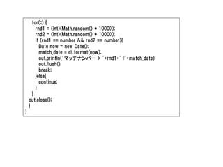 for(;;) {
        rnd1 = (int)(Math.random() * 10000);
        rnd2 = (int)(Math.random() * 10000);
        if (rnd1 == number && rnd2 == number){
          Date now = new Date();
          match_date = df.format(now);
          out.println("マッチナンバー > "+rnd1+" :"+match_date);
          out.flush();
          break;
        }else{
          continue;
        }
      }
    out.close();
    }
}
 