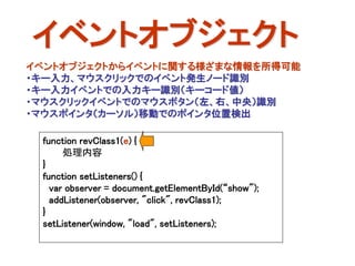 イベントオブジェクト
イベントオブジェクトからイベントに関する様ざまな情報を所得可能
・キー入力、マウスクリックでのイベント発生ノード識別
・キー入力イベントでの入力キー識別（キーコード値）
・マウスクリックイベントでのマウスボタン（左、右、中央）識別
・マウスポインタ（カーソル）移動でのポインタ位置検出

 function revClass1(e) {
      処理内容
 }
 function setListeners() {
   var observer = document.getElementById(“show");
   addListener(observer, "click", revClass1);
 }
 setListener(window, "load", setListeners);
 
