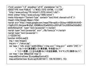 <?xml version="1.0" encoding="utf-8" standalone="no"?>
<!DOCTYPE html PUBLIC "-//W3C//DTD XHTML 1.1//EN"
 "http://www.w3.org/TR/xhtml11/DTD/xhtml11.dtd">
<html xmlns="http://www.w3.org/1999/xhtml">
<meta http-equiv="Content-Type" content="text/html; charset=utf-8"/>
<head><title>Google Maps</title>
<script src="http://maps.google.com/maps?file=api&v=2&key=ABQIAAAAAO-
r1bqRz2fZr-QmjsewWxRgE_H9GM6zkZRwNii93jtvjOSYqRTUvjXBD0wChGoBh2
xb30zNzkqZmA" type="text/javascript"></script>
<script type="text/javascript" src="../lib/funcs.js"></script>
<script type="text/javascript">
//<![CDATA[
function initOnLoad(){
  img = new Image();
  img.src = './tokyo.jpg';
  var tags = '<div style="width:260px"><img src="'+img.src+'" width="240"/>‘
         + "<br/><b>[東京駅]</b>東京都、中央区<br/>"
        + "ここへ到着、ここから出発<br/>付近を検索、マイマップに保存<br/>";
  var map = new GMap2(id("map"));
  map.addControl(new GLargeMapControl());
  map.setCenter(new GLatLng(35.6815617, 139.7672091), 15);
 