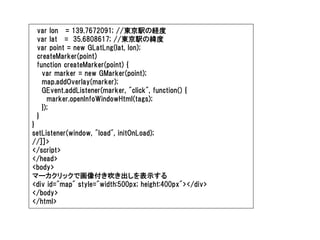 var lon = 139.7672091; //東京駅の経度
 var lat = 35.6808617; //東京駅の緯度
 var point = new GLatLng(lat, lon);
 createMarker(point)
 function createMarker(point) {
   var marker = new GMarker(point);
   map.addOverlay(marker);
   GEvent.addListener(marker, "click", function() {
     marker.openInfoWindowHtml(tags);
   });
 }
}
setListener(window, "load", initOnLoad);
//]]>
</script>
</head>
<body>
マーカクリックで画像付き吹き出しを表示する
<div id="map" style="width:500px; height:400px"></div>
</body>
</html>
 