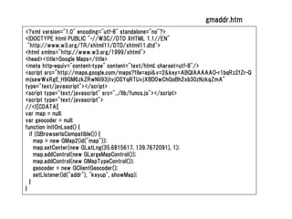 gmaddr.htm
<?xml version="1.0" encoding="utf-8" standalone="no"?>
<!DOCTYPE html PUBLIC "-//W3C//DTD XHTML 1.1//EN"
  "http://www.w3.org/TR/xhtml11/DTD/xhtml11.dtd">
<html xmlns="http://www.w3.org/1999/xhtml">
<head><title>Google Maps</title>
<meta http-equiv="content-type" content="text/html; charset=utf-8"/>
<script src="http://maps.google.com/maps?file=api&v=2&key=ABQIAAAAAO-r1bqRz2fZr-Q
mjsewWxRgE_H9GM6zkZRwNii93jtvjOSYqRTUvjXBD0wChGoBh2xb30zNzkqZmA"
type="text/javascript"></script>
<script type="text/javascript" src="../lib/funcs.js"></script>
<script type="text/javascript">
//<![CDATA[
var map = null;
var geocoder = null;
function initOnLoad() {
   if (GBrowserIsCompatible()) {
     map = new GMap2(id("map"));
     map.setCenter(new GLatLng(35.6815617, 139.7672091), 1);
     map.addControl(new GLargeMapControl());
     map.addControl(new GMapTypeControl());
     geocoder = new GClientGeocoder();
     setListener(id("addr"), "keyup", showMap);
   }
}
 