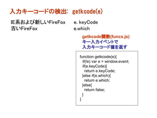入力キーコードの検出: getkcode(e)
IE系および新しいFireFox   e. keyCode
古いFireFox          e.which
                      getkcode関数(funcs.js)
                      キー入力イベントで
                      入力キーコード値を返す

                     function getkcode(e){
                       if(!e) var e = window.event;
                       if(e.keyCode){
                         return e.keyCode;
                       }else if(e.which){
                         return e.which;
                       }else{
                         return false;
                       }
                     }
 