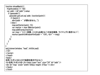 function showMap(e) {
  if(getkcode(e) == 18){
  var addr = id("addr").value;
    if (geocoder) {
      geocoder.getLatLng( addr, function(point) {
        if (!point) {
          alert(addr + " が探せません。");
        } else {
          map.setCenter(point, 15);
          var marker = new GMarker(point);
          map.addOverlay(marker);
          var msg = "ここへ到着、ここから出発<br/>付近を検索、マイマップに保存<br/>";
          marker.openInfoWindowHtml(addr + "です。<br>" + msg);
        }
      });
    }
  }
}
setListener(window, "load", initOnLoad);
//]]>
</script>
</head>
<body>
住所/スポット名入力で地図を表示する<br/>
<b>住所/スポット名</b><input type="text" size="59" id="addr"/>
<div id="map" style="width: 500px; height: 370px"></div>
</body>
</html>
 