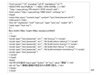 <?xml version="1.0" encoding="utf-8" standalone="no"?>
<!DOCTYPE html PUBLIC "-//W3C//DTD XHTML 1.1//EN"
 "http://www.w3.org/TR/xhtml11/DTD/xhtml11.dtd">
<html xmlns="http://www.w3.org/1999/xhtml" xml:lang="ja">
<head>
<meta http-equiv="content-type" content="text/html;charset=utf-8">
<title>anim1</title>
<link rel="stylesheet" href="main.css" type="text/css" media="all">
<style type="text/css">
<!--
#box {width:100px; height:100px; background:#bbf;}
-->
</style>
<script type="text/javascript" src="../lib/funcs.js"></script>
<script type="text/javascript" src="../lib/build/yahoo/yahoo.js"></script>
<script type="text/javascript" src="../lib/build/event/event.js"></script>
<script type="text/javascript" src="../lib/build/dom/dom.js"></script>
<script type="text/javascript" src="../lib/build/animation/animation.js"></script>
<script type="text/javascript">
</script>
</head>
<body>
<h2>ボックス拡大<input type="button" id="exe" value="開始"></h2>
<div id="box">横幅と縦幅が指定された時間で変化。</div>
</body>
</html>                                                                              235
 
