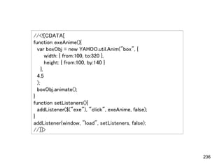 //<![CDATA[
function exeAnime(){
  var boxObj = new YAHOO.util.Anim("box", {
        width: { from:100, to:320 },
        height: { from:100, by:140 }
     },
  4.5
  );
  boxObj.animate();
}
function setListeners(){
  addListener($("exe"), "click", exeAnime, false);
}
addListener(window, "load", setListeners, false);
//]]>



                                                     236
 