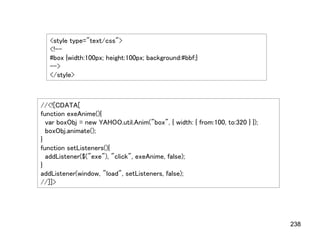 <style type="text/css">
   <!--
   #box {width:100px; height:100px; background:#bbf;}
   -->
   </style>



//<![CDATA[
function exeAnime(){
  var boxObj = new YAHOO.util.Anim("box", { width: { from:100, to:320 } });
  boxObj.animate();
}
function setListeners(){
  addListener($("exe"), "click", exeAnime, false);
}
addListener(window, "load", setListeners, false);
//]]>




                                                                              238
 