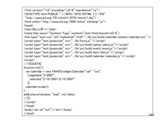 <?xml version="1.0" encoding="utf-8" standalone="no">
<!DOCTYPE html PUBLIC "-//W3C//DTD XHTML 1.1//EN"
  "http://www.w3.org/TR/xhtml11/DTD/xhtml11.dtd">
<html xmlns="http://www.w3.org/1999/xhtml" xml:lang="ja">
<head>
<title>カレンダー</title>
<meta http-equiv="Content-Type" content="text/html;charset=utf-8">
<link type="text/css" rel="stylesheet" href="../lib/yui/build/calendar/assets/calendar.css" />
<script type="text/javascript" src="../lib/funcs.js"></script>
<script type="text/javascript" src="../lib/yui/build/yahoo/yahoo.js"></script>
<script type="text/javascript" src="../lib/yui/build/event/event.js"></script>
<script type="text/javascript" src="../lib/yui/build/dom/dom.js"></script>
<script type="text/javascript" src="../lib/yui/build/calendar/calendar.js"></script>
<script>
//<![CDATA[
function init() {
   var calendar = new YAHOO.widget.Calendar("cal", "out",
    { pagedate:"2/2007",
      selected:"2/10/2007-2/15/2007"
    });
   calendar.render();
}
addListener(window, "load", init, false);
//]]>
</script>
</head>
<body><div id="out"></div></body>
</html>                                                                                      240
 