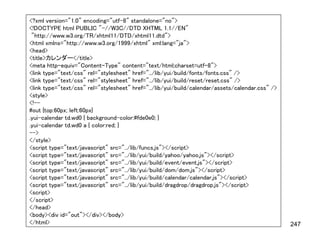 <?xml version="1.0" encoding="utf-8" standalone="no">
<!DOCTYPE html PUBLIC "-//W3C//DTD XHTML 1.1//EN"
 "http://www.w3.org/TR/xhtml11/DTD/xhtml11.dtd">
<html xmlns="http://www.w3.org/1999/xhtml" xml:lang="ja">
<head>
<title>カレンダー</title>
<meta http-equiv="Content-Type" content="text/html;charset=utf-8">
<link type="text/css" rel="stylesheet" href="../lib/yui/build/fonts/fonts.css" />
<link type="text/css" rel="stylesheet" href="../lib/yui/build/reset/reset.css" />
<link type="text/css" rel="stylesheet" href="../lib/yui/build/calendar/assets/calendar.css" />
<style>
<!--
#out {top:60px; left:60px}
.yui-calendar td.wd0 { background-color:#fde0e0; }
.yui-calendar td.wd0 a { color:red; }
-->
</style>
<script type="text/javascript" src="../lib/funcs.js"></script>
<script type="text/javascript" src="../lib/yui/build/yahoo/yahoo.js"></script>
<script type="text/javascript" src="../lib/yui/build/event/event.js"></script>
<script type="text/javascript" src="../lib/yui/build/dom/dom.js"></script>
<script type="text/javascript" src="../lib/yui/build/calendar/calendar.js"></script>
<script type="text/javascript" src="../lib/yui/build/dragdrop/dragdrop.js"></script>
<script>
</script>
</head>
<body><div id="out"></div></body>
</html>                                                                                          247
 