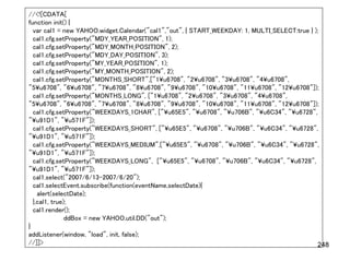 //<![CDATA[
function init() {
  var cal1 = new YAHOO.widget.Calendar("cal1","out", { START_WEEKDAY: 1, MULTI_SELECT:true } );
  cal1.cfg.setProperty("MDY_YEAR_POSITION", 1);
  cal1.cfg.setProperty("MDY_MONTH_POSITION", 2);
  cal1.cfg.setProperty("MDY_DAY_POSITION", 3);
  cal1.cfg.setProperty("MY_YEAR_POSITION", 1);
  cal1.cfg.setProperty("MY_MONTH_POSITION", 2);
  cal1.cfg.setProperty("MONTHS_SHORT",["1¥u6708", "2¥u6708", "3¥u6708", "4¥u6708",
"5¥u6708", "6¥u6708", "7¥u6708", "8¥u6708", "9¥u6708", "10¥u6708", "11¥u6708", "12¥u6708"]);
  cal1.cfg.setProperty("MONTHS_LONG", ["1¥u6708", "2¥u6708", "3¥u6708", "4¥u6708",
"5¥u6708", "6¥u6708", "7¥u6708", "8¥u6708", "9¥u6708", "10¥u6708", "11¥u6708", "12¥u6708"]);
  cal1.cfg.setProperty("WEEKDAYS_1CHAR", ["¥u65E5", "¥u6708", "¥u706B", "¥u6C34", "¥u6728",
"¥u91D1", "¥u571F"]);
  cal1.cfg.setProperty("WEEKDAYS_SHORT", ["¥u65E5", "¥u6708", "¥u706B", "¥u6C34", "¥u6728",
"¥u91D1", "¥u571F"]);
  cal1.cfg.setProperty("WEEKDAYS_MEDIUM",["¥u65E5", "¥u6708", "¥u706B", "¥u6C34", "¥u6728",
"¥u91D1", "¥u571F"]);
  cal1.cfg.setProperty("WEEKDAYS_LONG", ["¥u65E5", "¥u6708", "¥u706B", "¥u6C34", "¥u6728",
"¥u91D1", "¥u571F"]);
  cal1.select("2007/6/13-2007/6/20");
  cal1.selectEvent.subscribe(function(eventName,selectDate){
    alert(selectDate);
  },cal1, true);
  cal1.render();
               ddBox = new YAHOO.util.DD("out");
}
addListener(window, "load", init, false);
//]]>                                                                                         248
 