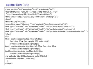 calendar4.htm (1/4)
<?xml version="1.0" encoding="utf-8" standalone="no">
<!DOCTYPE html PUBLIC "-//W3C//DTD XHTML 1.1//EN"
 "http://www.w3.org/TR/xhtml11/DTD/xhtml11.dtd">
<html xmlns="http://www.w3.org/1999/xhtml" xml:lang="ja">
<head>
<title>カレンダー</title>
<meta http-equiv="Content-Type" content="text/html;charset=utf-8">
<link type="text/css" rel="stylesheet" href="../lib/yui/build/fonts/fonts.css" />
<link type="text/css" rel="stylesheet" href="../lib/yui/build/reset/reset.css" />
<link type="text/css" rel="stylesheet" href="../lib/yui/build/calendar/assets/calendar.css" />
<style>
<!--
#hdr { position:absolute; top:10px; left:30px;
      font-size: 20px; font-weight: 800; color: #c02;
      z-index:1;width:200px;height:25px;}
#ord { position:absolute; top:50px; left:20px; font-size: 15px;
      z-index:1;width:155px;height:155px;}
#cal { position:absolute; top:50px; left:250px;
      z-index:1;width:165px;height:165px;}
.yui-calendar td.wd0 { background-color:#fde0e0; }
.yui-calendar td.wd0 a { color:red; }
-->
</style>
 