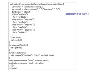 cal1.selectEvent.subscribe(function(eventName, selectDate){
   var sdate1 = selectDate.toString();
   var sdate2 = sdate1.replace(",", "/").replace(",", "/");
   $(fid).value = sdate2;
   if(fid=="inqDate"){                                        calendar4.htm (3/4)
     fid = "ordDate";
   }else if(fid == "ordDate"){
     fid = "shpDate";
   }else if(fid == "shpDate"){
     fid = "payDate";
   }else if(fid == "payDate"){
     fid = "inqDate";
   }
 },cal1, true);
 cal1.render();
}
function setField(e) {
  fid = getid(e);
}
function listeners() {
  addListener($("entDay"), "click", setField, false);
}
addListener(window, "load", listeners, false);
addListener(window, "load", init, false);
//]]>
</script>
 