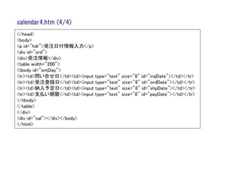 calendar4.htm (4/4)
</head>
<body>
<p id="hdr">受注日付情報入力</p>
<div id="ord">
<div>受注情報</div>
<table width="200">
<tbody id="entDay">
<tr><td>問い合せ日</td><td><input type="text" size="8" id="inqDate"></td></tr>
<tr><td>受注登録日</td><td><input type="text" size="8" id="ordDate"></td></tr>
<tr><td>納入予定日</td><td><input type="text" size="8" id="shpDate"></td></tr>
<tr><td>支払い期限</td><td><input type="text" size="8" id="payDate"></td></tr>
</tbody>
</table>
</div>
<div id="cal"></div></body>
</html>
 