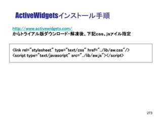 ActiveWidgetsインストール手順
http://www.activewidgets.com/
からトライアル版ダウンロード・解凍後、下記ｃｓｓ、ｊｓァイル指定


<link rel="stylesheet" type="text/css" href="../lib/aw.css"/>
<script type="text/javascript" src="../lib/aw.js"></script>




                                                                273
 