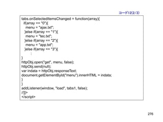 コード12(2/3)
tabs.onSelectedItemsChanged = function(array){
  if(array == "0"){
    menu = "ajax.txt";
   }else if(array == "1"){
    menu = "tec.txt";
   }else if(array == "2"){
    menu = "app.txt";
   }else if(array == "3"){
        :
}
httpObj.open("get", menu, false);
httpObj.send(null);
var indata = httpObj.responseText;
document.getElementById("menu").innerHTML = indata;
}
}
addListener(window, "load", tabs1, false);
//]]>
</script>



                                                                   276
 