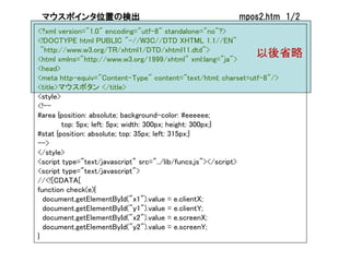マウスポインタ位置の検出                                      mpos2.htm 1/2
<?xml version="1.0" encoding="utf-8" standalone="no"?>
<!DOCTYPE html PUBLIC "-//W3C//DTD XHTML 1.1//EN"
  "http://www.w3.org/TR/xhtml1/DTD/xhtml11.dtd">
<html xmlns="http://www.w3.org/1999/xhtml" xml:lang="ja">
                                                               以後省略
<head>
<meta http-equiv="Content-Type" content="text/html; charset=utf-8"/>
<title>マウスボタン </title>
<style>
<!--
#area {position: absolute; background-color: #eeeeee;
         top: 5px; left: 5px; width: 300px; height: 300px;}
#stat {position: absolute; top: 35px; left: 315px;}
-->
</style>
<script type="text/javascript" src="../lib/funcs.js"></script>
<script type="text/javascript">
//<![CDATA[
function check(e){
   document.getElementById("x1").value = e.clientX;
   document.getElementById("y1").value = e.clientY;
   document.getElementById("x2").value = e.screenX;
   document.getElementById("y2").value = e.screenY;
}
 