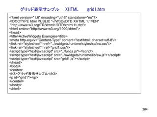グリッド表示サンプル                    XHTML           grid1.htm
<?xml version="1.0" encoding="utf-8" standalone="no"?>
<!DOCTYPE html PUBLIC "-//W3C//DTD XHTML 1.1//EN"
"http://www.w3.org/TR/xhtml1/DTD/xhtml11.dtd">
<html xmlns="http://www.w3.org/1999/xhtml">
<head>
<title>ActiveWidgets Examples</title>
<meta http-equiv="Content-Type" content="text/html; charset=utf-8"/>
<link rel="stylesheet" href="../awidgets/runtime/styles/xp/aw.css"/>
<link rel="stylesheet" href="grid1.css"/>
<script type="text/javascript" src="../funcs.js"></script>
<script type="text/javascript" src="../awidgets/runtime/lib/aw.js"></script>
<script type="text/javascript" src="grid1.js"></script>
</head>
<body>
<center>
<h3>グリッド表示サンプル</h3>
<p id="grid1"></p>
</center>
</body>
</html>




                                                                               284
 