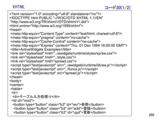 XHTML                                                       コード30(1/2)
<?xml version="1.0" encoding="utf-8" standalone="no"?>
<!DOCTYPE html PUBLIC "-//W3C//DTD XHTML 1.1//EN"
"http://www.w3.org/TR/xhtml1/DTD/xhtml11.dtd">
<html xmlns="http://www.w3.org/1999/xhtml">
<head>
<meta http-equiv="Content-Type" content="text/html; charset=utf-8"/>
<meta http-equiv="pragma" content="no-cache">
<meta http-equiv="Cache-Control" content="no-cache">
<meta http-equiv="Expires" content="Thu, 01 Dec 1994 16:00:00 GMT">
<title>ActiveWidgets Examples</title>
<link rel="stylesheet" href="../awidgets/runtime/styles/xp/aw.css"/>
<link rel="stylesheet" href="../style.css"/>
<link rel="stylesheet" href="spread.css"/>
<script type="text/javascript" src="../awidgets/runtime/lib/aw.js"></script>
<script type="text/javascript" src="../funcs.js"></script>
<script type="text/javascript" src="spread.js"></script>
</head>
<body>
<center>
<table>
 <tr>
  <th>テーブル入力処理-V</th>
 <td id="mod">
  <button type="button" class="b3" id="rev">参照</button>
  <button type="button" class="b3" id="add">登録</button>
  <button type="button" class="b3" id="upd">更新</button>
                                                                               289
 