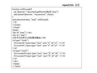 mpos2.htm 2/2
function initOnLoad(){
  var observer = document.getElementById("area");
  setListener(observer, "mousemove", check);
}
setListener(window, "load", initOnLoad);
//]]>
</script>
</head>
<body>
<div id="area"></div>
<div id ="stat">
<h4>マウスポインタ位置の検出</h4>
<ul type="circle">
  <li>e.clientX_<input type="text" size="5" id="x1" /></li>
  <li>e.clientY_<input type="text" size="5" id="y1" /></li>
</ul>
<ul type="circle">
  <li>e.screenX<input type="text" size="5" id="x2" /></li>
  <li>e.screenY<input type="text" size="5" id="y2" /></li>
</ul>
</div>
</body>
<//html>
 