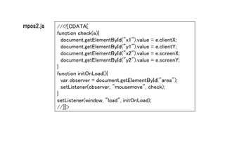 mpos2.js   //<![CDATA[
           function check(e){
             document.getElementById("x1").value = e.clientX;
             document.getElementById("y1").value = e.clientY;
             document.getElementById("x2").value = e.screenX;
             document.getElementById("y2").value = e.screenY;
           }
           function initOnLoad(){
             var observer = document.getElementById("area");
             setListener(observer, "mousemove", check);
           }
           setListener(window, "load", initOnLoad);
           //]]>
 