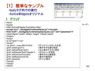 [１] 簡単なサンプル
  -bodyタグ内での実行
  -ActiveWidgetsオリジナル
１ グリッド
<html>
<head>                                                                 コード１
<title>ActiveWidgets Examples</title>
<script src="../awidgets/runtime/lib/aw.js"></script>
<link href="../awidgets/runtime/styles/xp/aw.css" rel="stylesheet"/>
<style>#grid1 {width: 400px; height: 100px}</style>
</head>
<body>
<p id="grid1"></p>
<script>
var grid1 = new AW.UI.Grid;       //グリッドインスタンス生成
grid1.setId("grid1");             //表示タグ位置ID指定
grid1.setCellText("cell");         //セル表示テキスト指定
grid1.setHeaderText("header"); //カラムヘッダ指定
grid1.setColumnCount(5);           //表示カラム数指定
grid1.setRowCount(10);             //表示行数指定
grid1.refresh();                  //グリッド表示
</script>
</body>
</html>                                                                  322
 