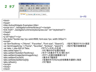 ２ タブ


                                                                          コード2
<html>
<head>
<title>ActiveWidgets Examples</title>
<script src="../awidgets/runtime/lib/aw.js"></script>
<link href="../awidgets/runtime/styles/xp/aw.css" rel="stylesheet"/>
</head>
<body>
<p id="tabs1"></p>
<div style="border-top:1px solid #999; font-size:1px; width:300px"/>
<script>
var itemTextArray = ["Home", "Favorites", "Font size", "Search"]; //各タブ表示テキスト指定
var itemImageArray = ["home", "favorites", "fontsize", "search"];    //各タブ表示画像指定
var tabs = new AW.UI.Tabs;                //タブインスタンス生成
tabs.setId("tabs1");                        //タブ表示タグ位置ID指定
tabs.setItemText(itemTextArray);           //タブへの表示テキスト割り当て
tabs.setItemImage(itemImageArray);          //タブへの表示画像割り当て
tabs.setItemCount(4);                       //表示タブ数指定
tabs.setSelectedItems([0]);                  //左端のタブ(Home)を初期表示選択に指定
tabs.refresh();                             //タブ表示
</script>
</body>                                                                          323
</html>
 