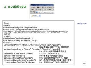 3 コンボボックス




<html>                                                                       コード３(1/2)
<head>
<title>ActiveWidgets Examples</title>
<script src="../awidgets/runtime/lib/aw.js"></script>
<link href="../awidgets/runtime/styles/xp/aw.css" rel="stylesheet"></link>
</style>
</head>
<body class="aw-background-1">
<p>Combo:</p><p id="combo1"></p>
<script>
var itemTextArray = ["Home", "Favorites", "Font size", "Search"];
                                           //コンボリスト表記テキスト項目指定
var itemImageArray = ["home", "favorites", "fontsize", "search"];
                                           //コンボリスト表示画像項目指定
var combo = new AW.UI.Combo;              //コンボインスタンス生成
combo.setId("combo1");                    //コンボ表示タグ位置ID指定
combo.setControlText("Combo");            //ボックス内初期表示テキスト指定
combo.setControlImage("favorites"); //ボックス内初期表示画像（星印）指定
combo.setItemText(itemTextArray);          //コンボリストへのテキスト割り当て
                                                                                  324
 