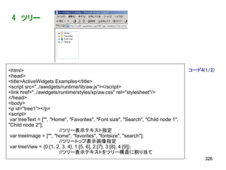 4 ツリー




<html>                                                                             コード4(1/2)
<head>
<title>ActiveWidgets Examples</title>
<script src="../awidgets/runtime/lib/aw.js"></script>
<link href="../awidgets/runtime/styles/xp/aw.css" rel="stylesheet"/>
</head>
<body>
<p id="tree1"></p>
<script>
 var treeText = ["", "Home", "Favorites", "Font size", "Search", "Child node 1",
"Child node 2"];
                        //ツリー表示テキスト指定
 var treeImage = ["", "home", "favorites", "fontsize", "search"];
                        //ツリートップ表示画像指定
 var treeView = {0:[1, 2, 3, 4], 1:[5, 6], 2:[7], 3:[8], 4:[9]};
                        //ツリー表示テキストをツリー構造に割り当て
                                                                                        326
 