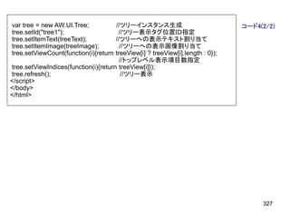 var tree = new AW.UI.Tree;            //ツリーインスタンス生成                             コード4(2/2)
tree.setId("tree1");                   //ツリー表示タグ位置ＩＤ指定
tree.setItemText(treeText);           //ツリーへの表示テキスト割り当て
tree.setItemImage(treeImage);           //ツリーへの表示画像割り当て
tree.setViewCount(function(i){return  treeView[i] ? treeView[i].length : 0});
                                        //トップレベル表示項目数指定
tree.setViewIndices(function(i){return treeView[i]});
tree.refresh();                          //ツリー表示
</script>
</body>
</html>




                                                                                     327
 