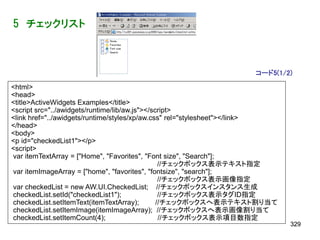 5 チェックリスト



                                                                   コード5(1/2)
<html>
<head>
<title>ActiveWidgets Examples</title>
<script src="../awidgets/runtime/lib/aw.js"></script>
<link href="../awidgets/runtime/styles/xp/aw.css" rel="stylesheet"></link>
</head>
<body>
<p id="checkedList1"></p>
<script>
var itemTextArray = ["Home", "Favorites", "Font size", "Search"];
                                                 //チェックボックス表示テキスト指定
var itemImageArray = ["home", "favorites", "fontsize", "search"];
                                                 //チェックボックス表示画像指定
var checkedList = new AW.UI.CheckedList; //チェックボックスインスタンス生成
checkedList.setId("checkedList1");               //チェックボックス表示タグID指定
checkedList.setItemText(itemTextArray);         //チェックボックスへ表示テキスト割り当て
checkedList.setItemImage(itemImageArray); //チェックボックスへ表示画像割り当て
checkedList.setItemCount(4);                     //チェックボックス表示項目数指定
                                                                             329
 