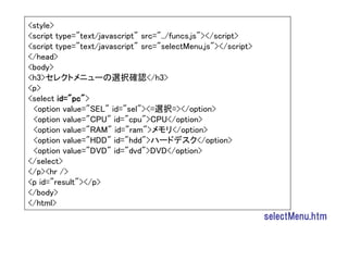 <style>
<script type="text/javascript" src="../funcs.js"></script>
<script type="text/javascript" src="selectMenu.js"></script>
</head>
<body>
<h3>セレクトメニューの選択確認</h3>
<p>
<select id="pc">
 <option value="SEL" id="sel"><=選択=></option>
 <option value="CPU" id="cpu">CPU</option>
 <option value="RAM" id="ram">メモリ</option>
 <option value="HDD" id="hdd">ハードデスク</option>
 <option value="DVD" id="dvd">DVD</option>
</select>
</p><hr />
<p id="result"></p>
</body>
</html>
                                                               selectMenu.htm
 