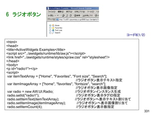 6 ラジオボタン


                                                                 コード6(1/2)

<html>
<head>
<title>ActiveWidgets Examples</title>
<script src="../awidgets/runtime/lib/aw.js"></script>
<link href="../awidgets/runtime/styles/xp/aw.css" rel="stylesheet"/>
</head>
<body>
<p id="radio1"></p>
<script>
var itemTextArray = ["Home", "Favorites", "Font size", "Search"];
                                               //ラジオボタン表示テキスト指定
var itemImageArray = ["home", "favorites", "fontsize", "search"];
                                               //ラジオボタン表示画像指定
var radio = new AW.UI.Radio;                  //ラジオボタンインスタンス生成
radio.setId("radio1");                         //ラジオボタン表示タグID指定
radio.setItemText(itemTextArray);             //ラジオボタンへ表示テキスト割り当て
radio.setItemImage(itemImageArray);             //ラジオボタンへ表示画像割り当て
radio.setItemCount(4);                         //ラジオボタン表示数指定
                                                                         331
 