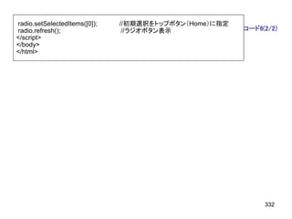 radio.setSelectedItems([0]);   //初期選択をトップボタン（Home）に指定
radio.refresh();                //ラジオボタン表示              コード6(2/2)
</script>
</body>
</html>




                                                             332
 