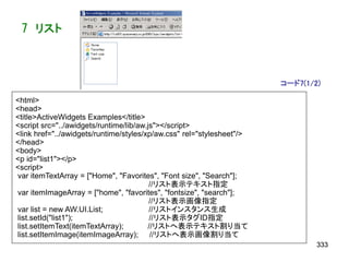 7 リスト



                                                                       コード7(1/2)

<html>
<head>
<title>ActiveWidgets Examples</title>
<script src="../awidgets/runtime/lib/aw.js"></script>
<link href="../awidgets/runtime/styles/xp/aw.css" rel="stylesheet"/>
</head>
<body>
<p id="list1"></p>
<script>
var itemTextArray = ["Home", "Favorites", "Font size", "Search"];
                                         //リスト表示テキスト指定
var itemImageArray = ["home", "favorites", "fontsize", "search"];
                                         //リスト表示画像指定
var list = new AW.UI.List;               //リストインスタンス生成
list.setId("list1");                     //リスト表示タグID指定
list.setItemText(itemTextArray);        //リストへ表示テキスト割り当て
list.setItemImage(itemImageArray); //リストへ表示画像割り当て
                                                                               333
 
