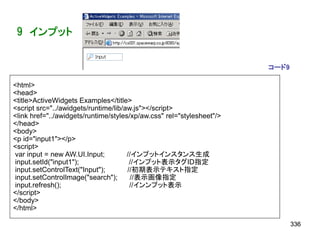 9 インプット


                                                                       コード9

<html>
<head>
<title>ActiveWidgets Examples</title>
<script src="../awidgets/runtime/lib/aw.js"></script>
<link href="../awidgets/runtime/styles/xp/aw.css" rel="stylesheet"/>
</head>
<body>
<p id="input1"></p>
<script>
var input = new AW.UI.Input;          //インプットインスタンス生成
input.setId("input1");                 //インプット表示タグID指定
input.setControlText("Input");        //初期表示テキスト指定
input.setControlImage("search");       //表示画像指定
input.refresh();                       //インンプット表示
</script>
</body>
</html>

                                                                              336
 