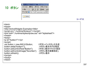 10 ボタン


                                                             コード10

<html>
<head>
<title>ActiveWidgets Examples</title>
<script src="./runtime/lib/aw.js"></script>
<link href="./runtime/styles/xp/aw.css" rel="stylesheet"/>
</head>
<body>
<p id="button1"></p>
<script>
var button = new AW.UI.Button;           //ボタンインスタンス生成
button.setId("button1");                  //ボタン表示タグID指定
button.setControlText("Button");         //ボタン表示テキスト指定
button.setControlImage("favorites"); //ボタン表示画像指定」
button.refresh();                         //ボタン表示
</script>
</body>
</html>

                                                                 337
 