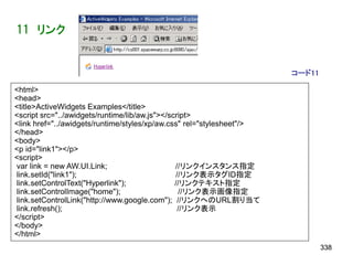 11 リンク


                                                                       コード11

<html>
<head>
<title>ActiveWidgets Examples</title>
<script src="../awidgets/runtime/lib/aw.js"></script>
<link href="../awidgets/runtime/styles/xp/aw.css" rel="stylesheet"/>
</head>
<body>
<p id="link1"></p>
<script>
var link = new AW.UI.Link;                      //リンクインスタンス指定
link.setId("link1");                            //リンク表示タグID指定
link.setControlText("Hyperlink");               //リンクテキスト指定
link.setControlImage("home");                    //リンク表示画像指定
link.setControlLink("http://www.google.com"); //リンクへのURL割り当て
link.refresh();                                  //リンク表示
</script>
</body>
</html>
                                                                               338
 
