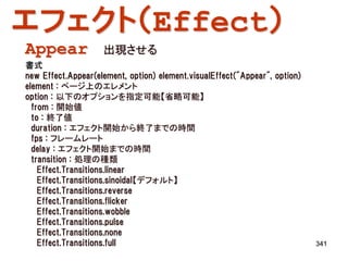 エフェクト（Effect）
Appear              出現させる
書式
new Effect.Appear(element, option) element.visualEffect("Appear", option)
element : ページ上のエレメント
option : 以下のオプションを指定可能【省略可能】
  from : 開始値
  to : 終了値
  duration : エフェクト開始から終了までの時間
  fps : フレームレート
  delay : エフェクト開始までの時間
  transition : 処理の種類
    Effect.Transitions.linear
    Effect.Transitions.sinoidal【デフォルト】
    Effect.Transitions.reverse
    Effect.Transitions.flicker
    Effect.Transitions.wobble
    Effect.Transitions.pulse
    Effect.Transitions.none
    Effect.Transitions.full                                                 341
 