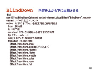 BlindDown                    内容を上から下に出現させる
書式
new Effect.BlindDown(element, option) element.visualEffect("BlindDown", option)
element : ページ上のエレメント
option : 以下のオプションを指定可能【省略可能】
  from : 開始値
  to : 終了値
  duration : エフェクト開始から終了までの時間
  fps : フレームレート
  delay : エフェクト開始までの時間
  transition : 処理の種類
    Effect.Transitions.linear
    Effect.Transitions.sinoidal【デフォルト】
    Effect.Transitions.reverse
    Effect.Transitions.flicker
    Effect.Transitions.wobble
    Effect.Transitions.pulse
    Effect.Transitions.none
    Effect.Transitions.full
                                                                             343
 